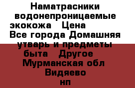 Наматрасники водонепроницаемые экокожа › Цена ­ 1 602 - Все города Домашняя утварь и предметы быта » Другое   . Мурманская обл.,Видяево нп